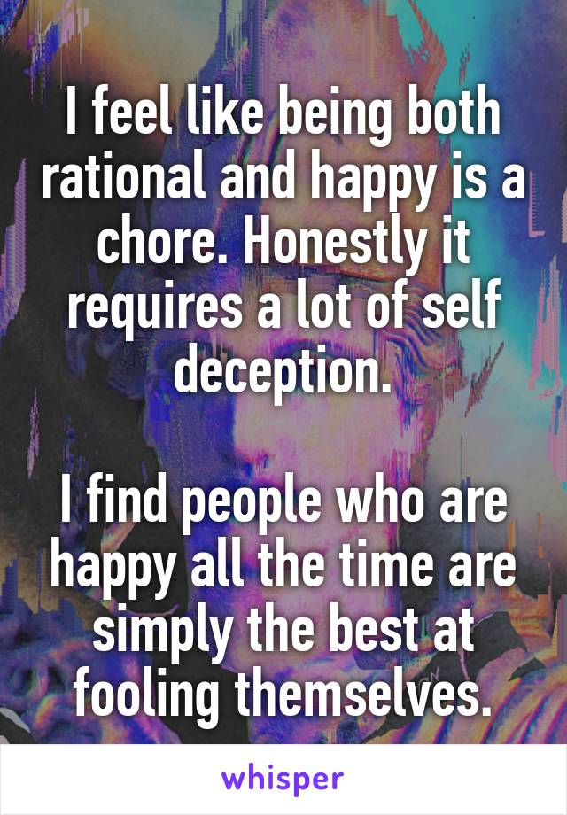 I feel like being both rational and happy is a chore. Honestly it requires a lot of self deception.

I find people who are happy all the time are simply the best at fooling themselves.