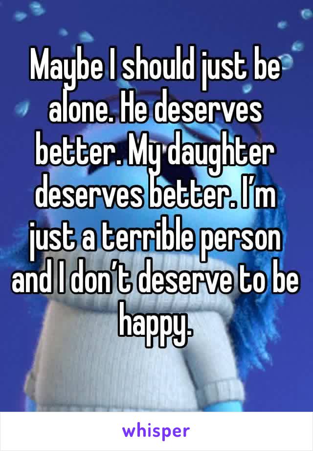 Maybe I should just be alone. He deserves better. My daughter deserves better. I’m just a terrible person and I don’t deserve to be happy. 