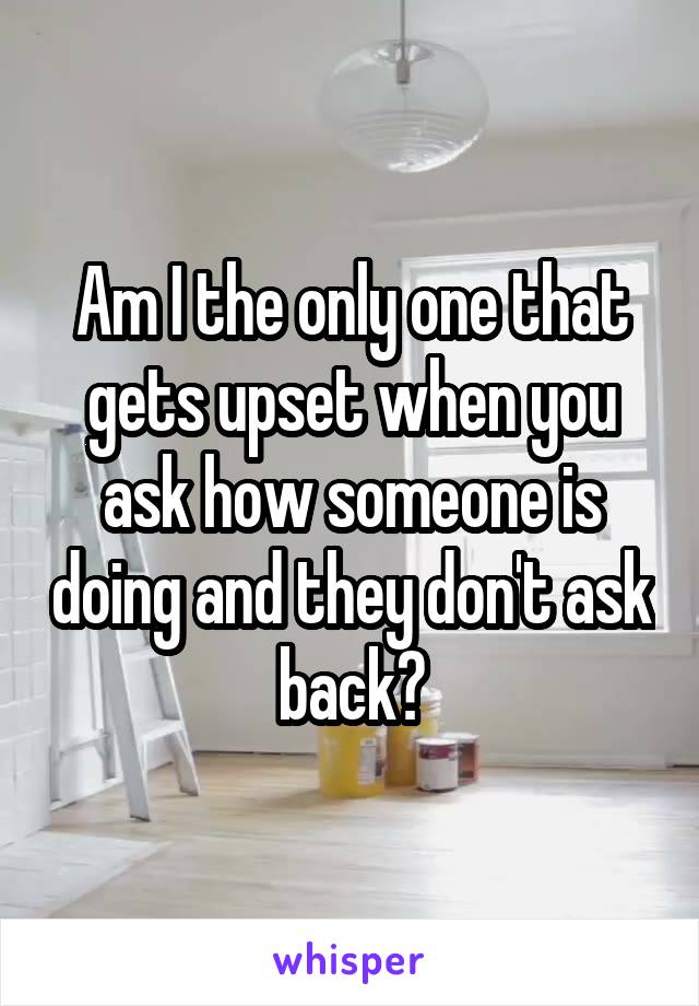 Am I the only one that gets upset when you ask how someone is doing and they don't ask back?