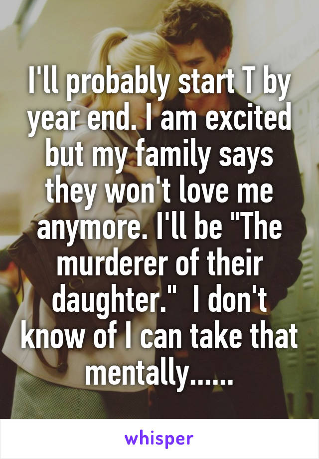 I'll probably start T by year end. I am excited but my family says they won't love me anymore. I'll be "The murderer of their daughter."  I don't know of I can take that mentally......