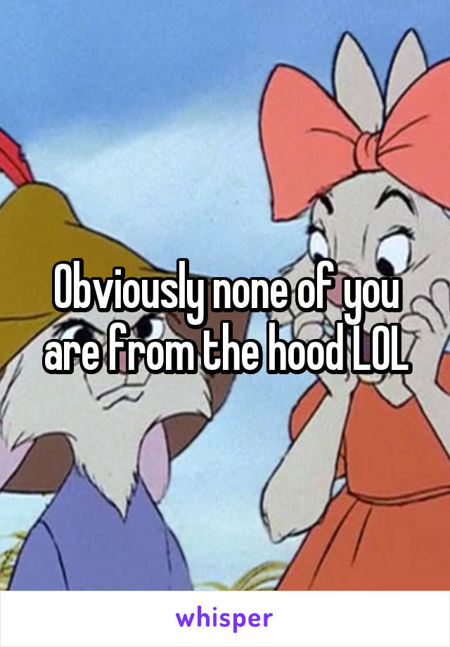 Obviously none of you are from the hood LOL