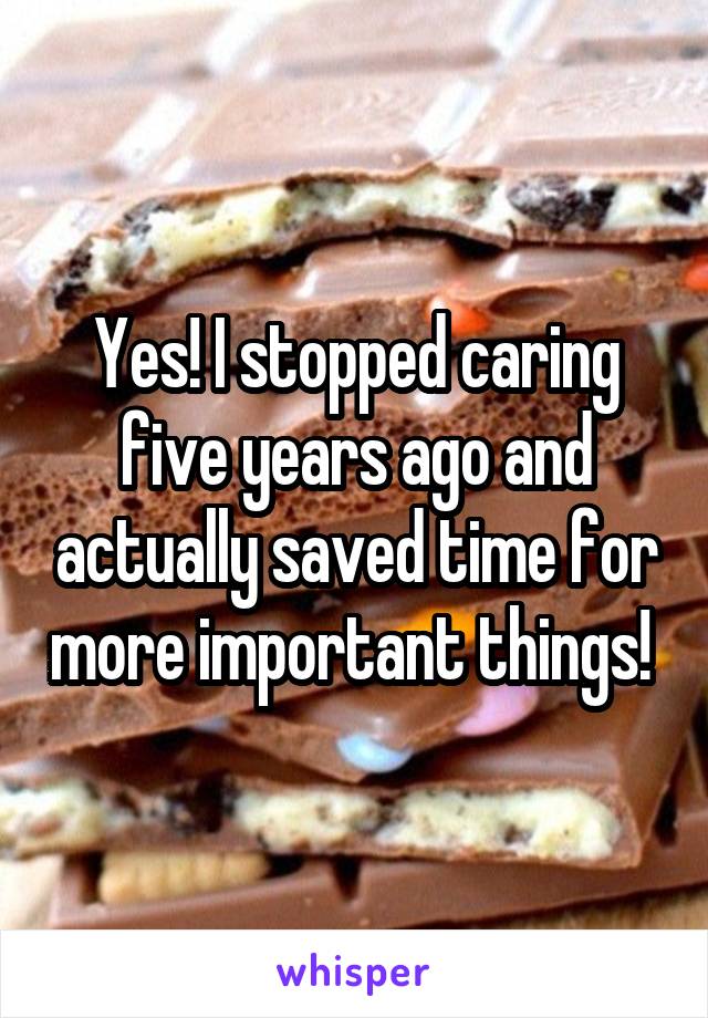 Yes! I stopped caring five years ago and actually saved time for more important things! 