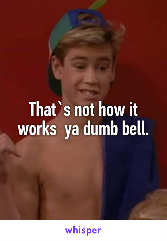 That`s not how it works  ya dumb bell.