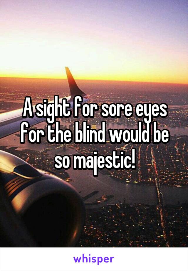 A sight for sore eyes for the blind would be so majestic!