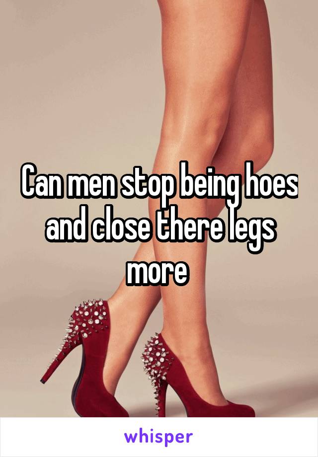 Can men stop being hoes and close there legs more 