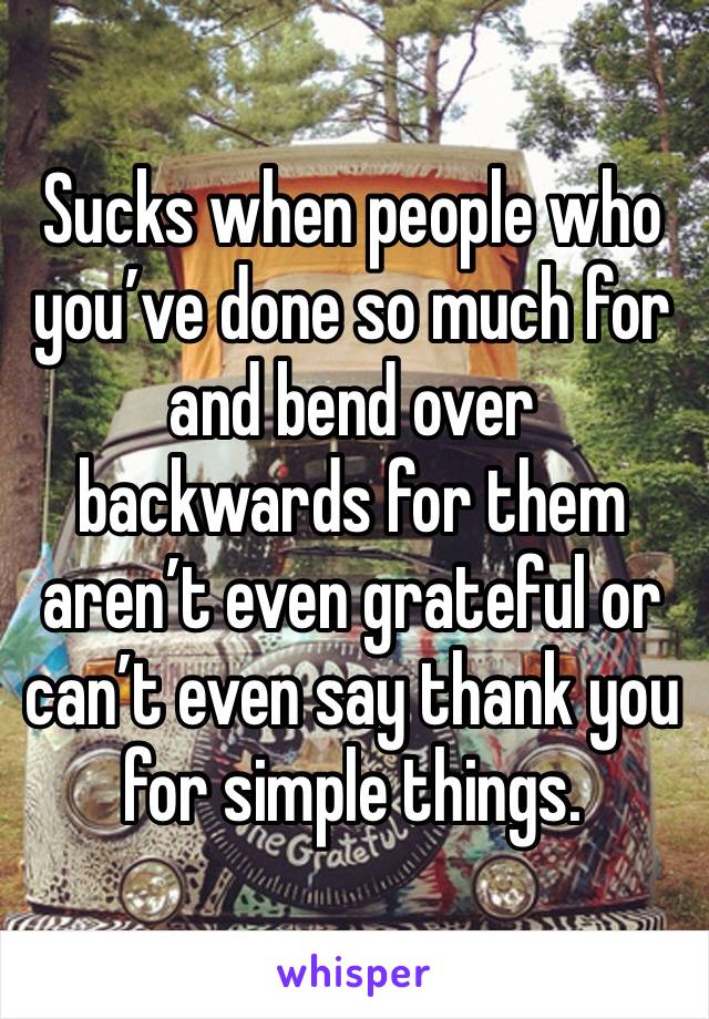 Sucks when people who you’ve done so much for and bend over backwards for them aren’t even grateful or can’t even say thank you for simple things.