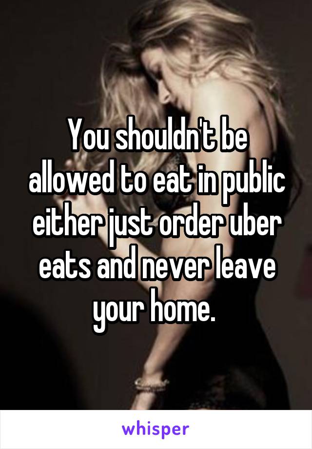 You shouldn't be allowed to eat in public either just order uber eats and never leave your home. 