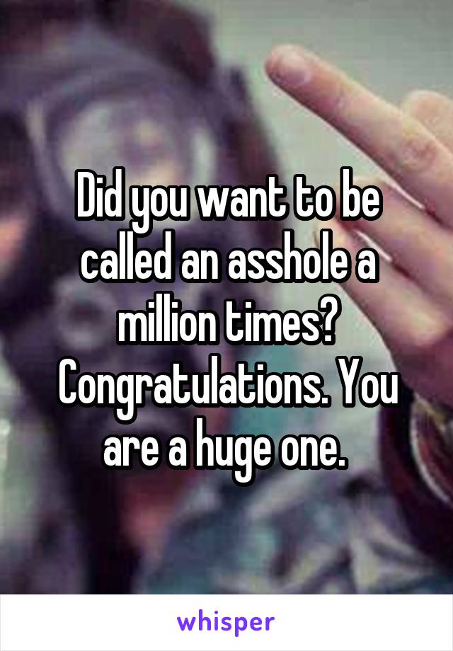 Did you want to be called an asshole a million times? Congratulations. You are a huge one. 
