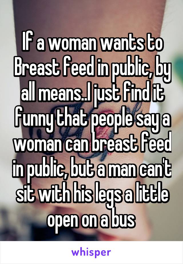 If a woman wants to Breast feed in public, by all means..I just find it funny that people say a woman can breast feed in public, but a man can't sit with his legs a little open on a bus 