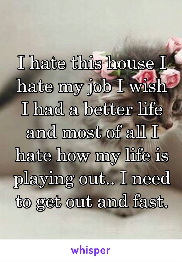 I hate this house I hate my job I wish I had a better life and most of all I hate how my life is playing out.. I need to get out and fast.