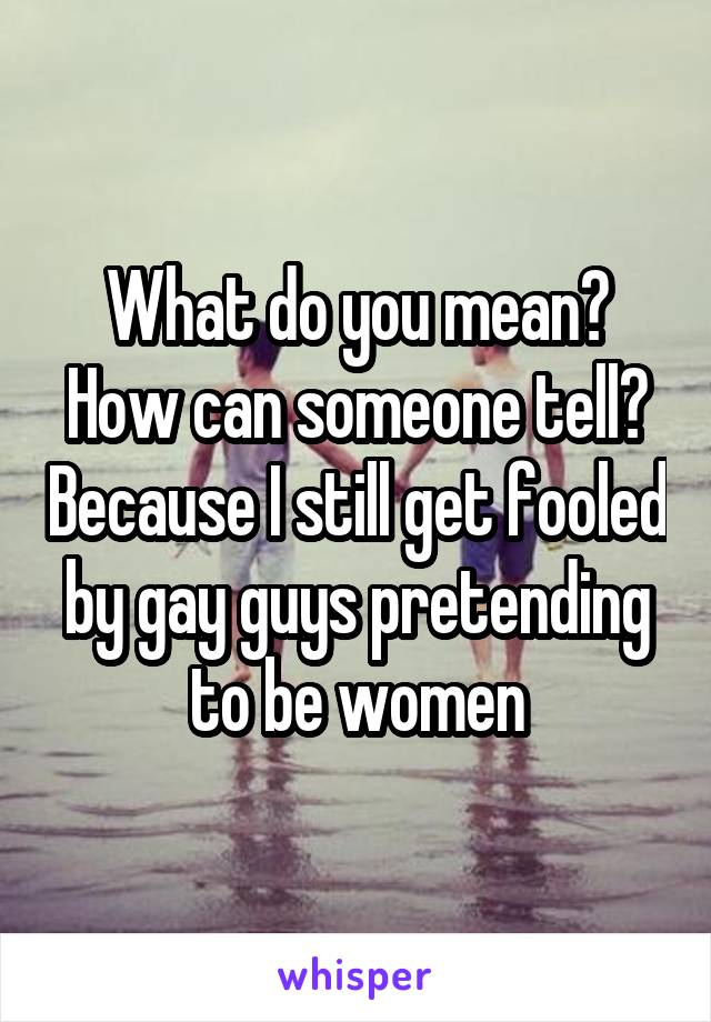 What do you mean? How can someone tell? Because I still get fooled by gay guys pretending to be women