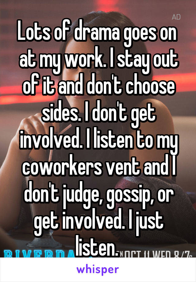 Lots of drama goes on  at my work. I stay out of it and don't choose sides. I don't get involved. I listen to my coworkers vent and I don't judge, gossip, or get involved. I just listen. 