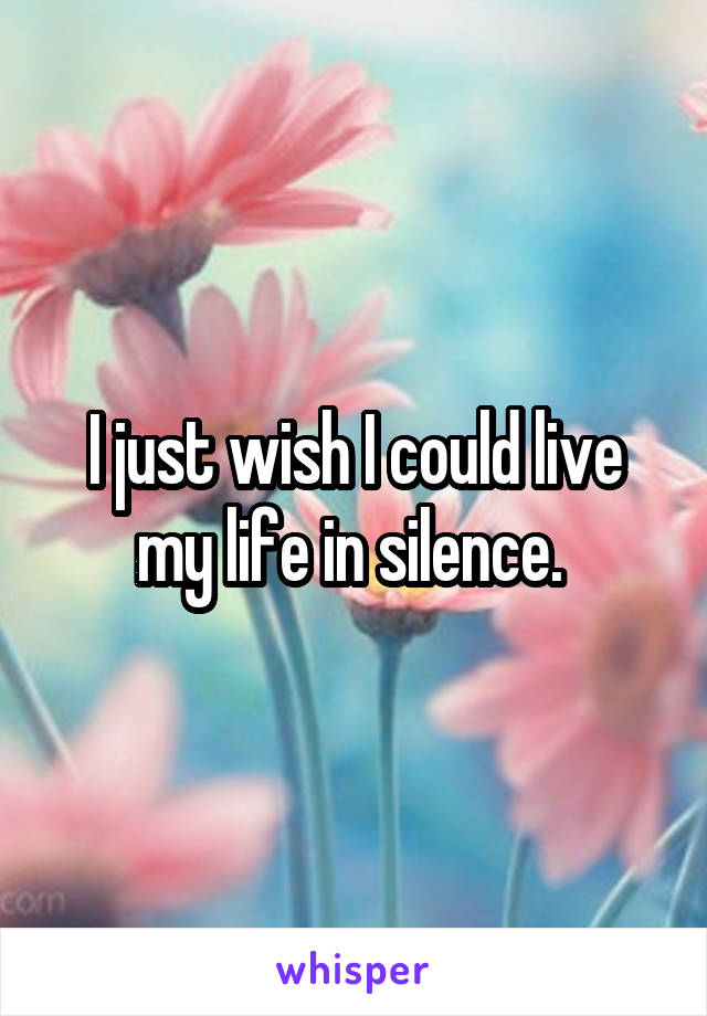 I just wish I could live my life in silence. 