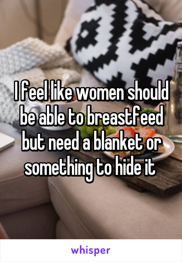 I feel like women should be able to breastfeed but need a blanket or something to hide it 