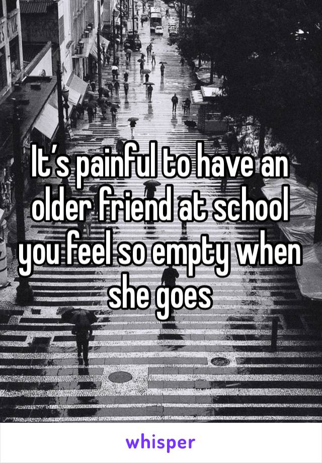 It’s painful to have an older friend at school you feel so empty when she goes