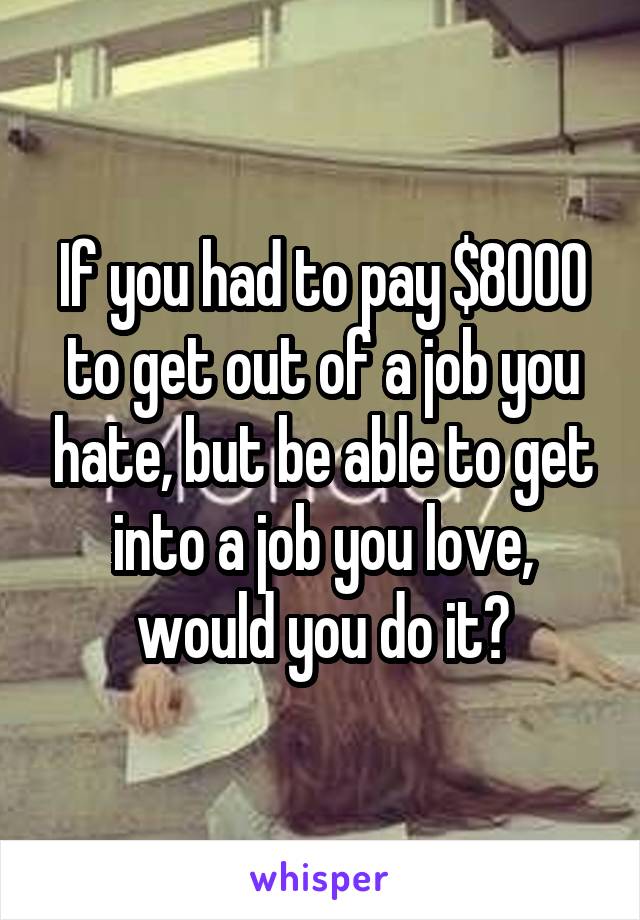 If you had to pay $8000 to get out of a job you hate, but be able to get into a job you love, would you do it?