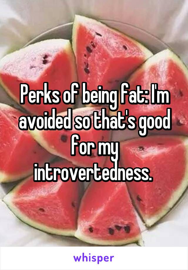 Perks of being fat: I'm avoided so that's good for my introvertedness. 