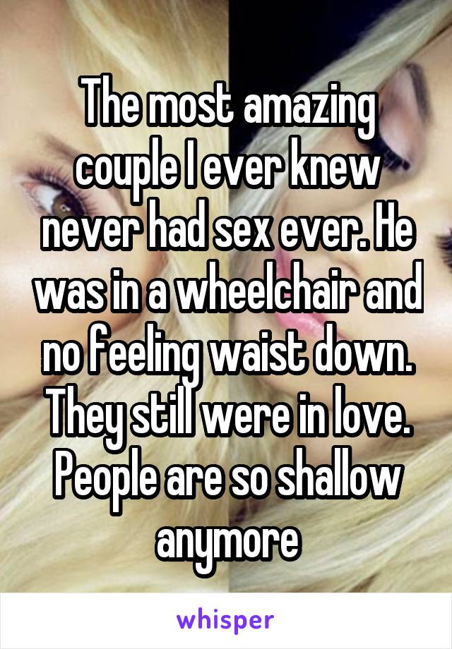 The most amazing couple I ever knew never had sex ever. He was in a wheelchair and no feeling waist down. They still were in love. People are so shallow anymore