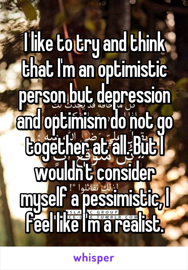 I like to try and think that I'm an optimistic person but depression and optimism do not go together at all. But I wouldn't consider myself a pessimistic, I feel like I'm a realist.