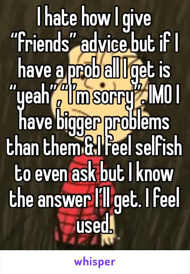 I hate how I give “friends” advice but if I have a prob all I get is “yeah”,“I’m sorry”. IMO I have bigger problems than them & I feel selfish to even ask but I know the answer I’ll get. I feel used.