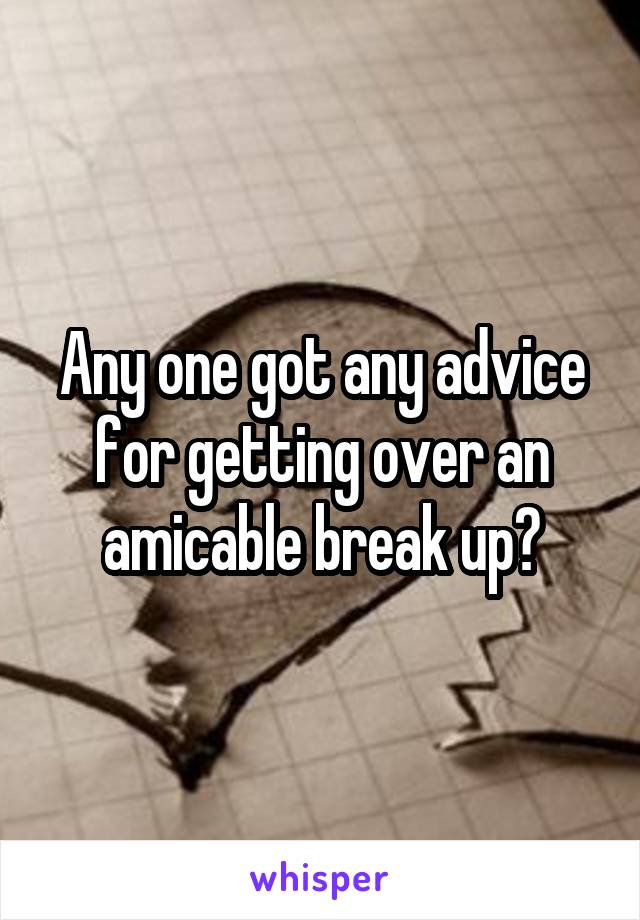 Any one got any advice for getting over an amicable break up?