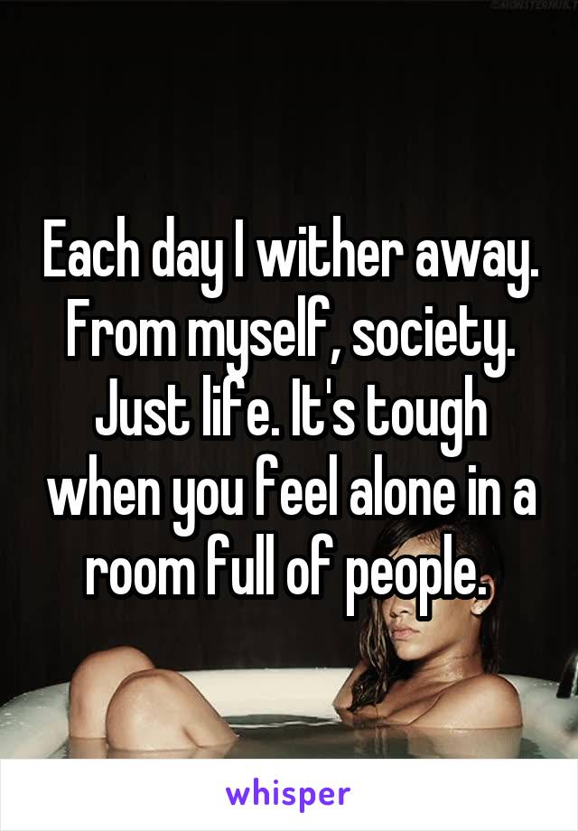 Each day I wither away. From myself, society. Just life. It's tough when you feel alone in a room full of people. 