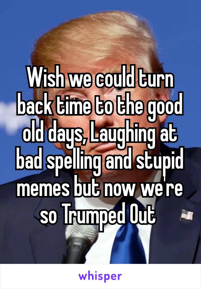 Wish we could turn back time to the good old days, Laughing​ at bad spelling and stupid memes but now we're so Trumped Out 