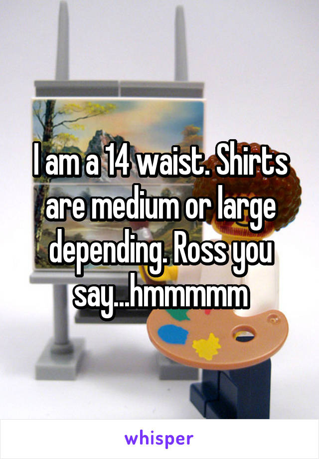 I am a 14 waist. Shirts are medium or large depending. Ross you say...hmmmmm