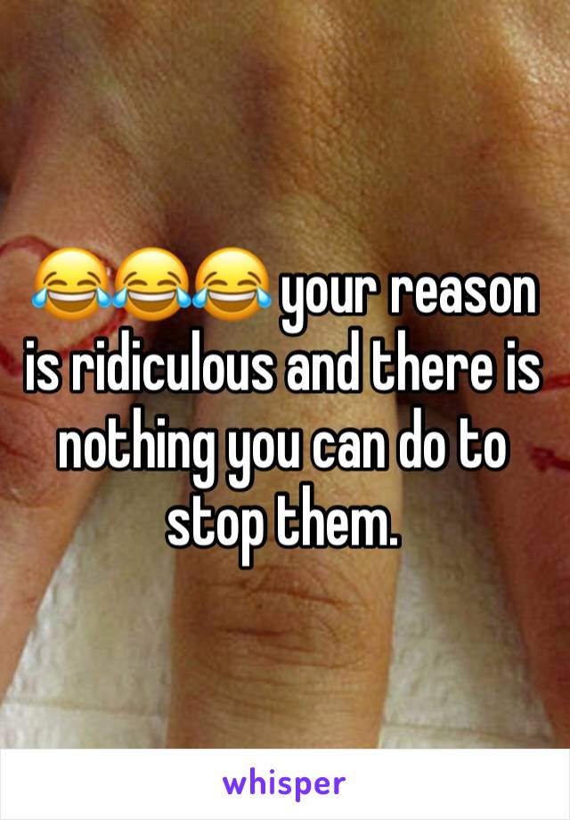 😂😂😂 your reason is ridiculous and there is nothing you can do to stop them. 