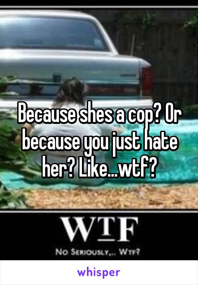 Because shes a cop? Or because you just hate her? Like...wtf?