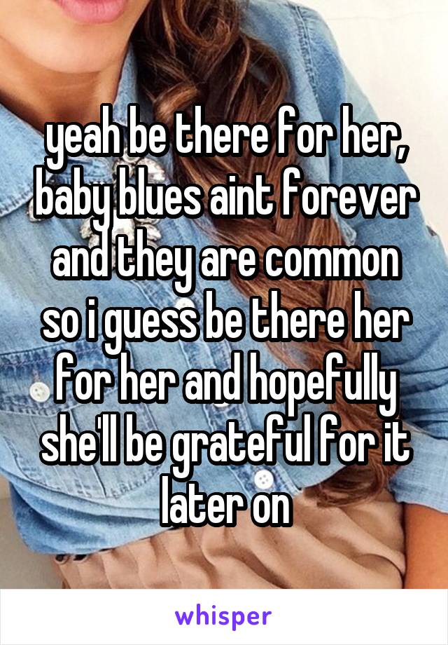 yeah be there for her, baby blues aint forever and they are common so i guess be there her for her and hopefully she'll be grateful for it later on