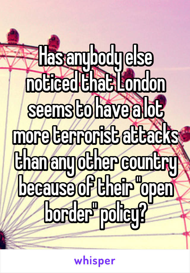 Has anybody else noticed that London seems to have a lot more terrorist attacks than any other country because of their "open border" policy?