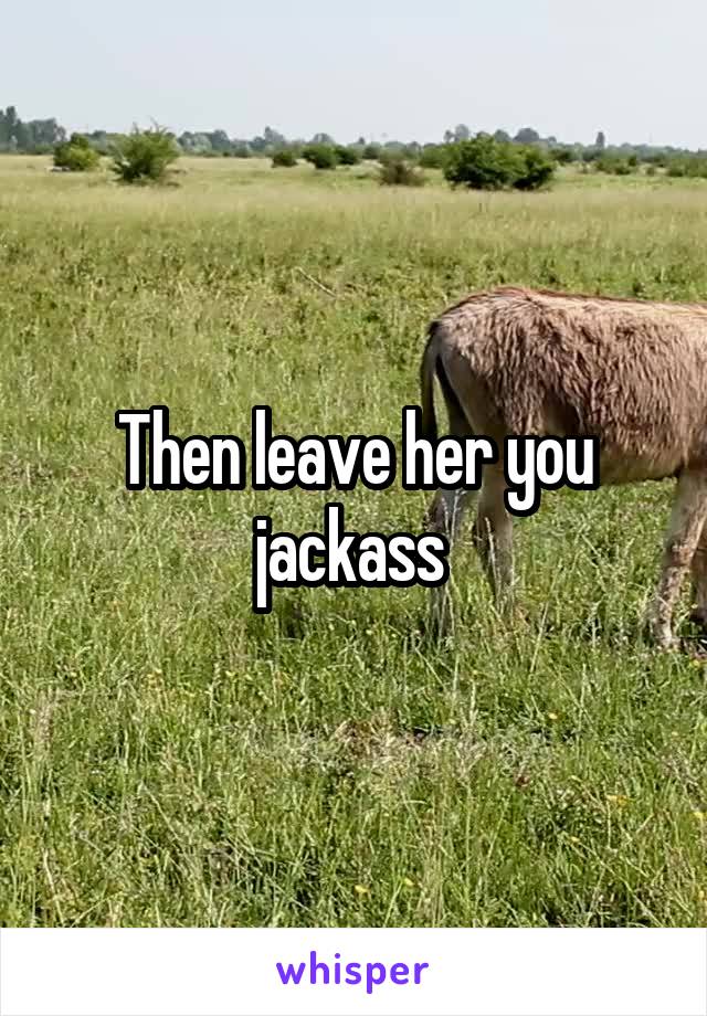 Then leave her you jackass 