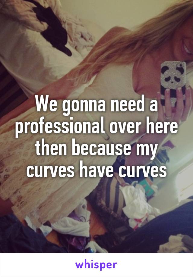 We gonna need a professional over here then because my curves have curves