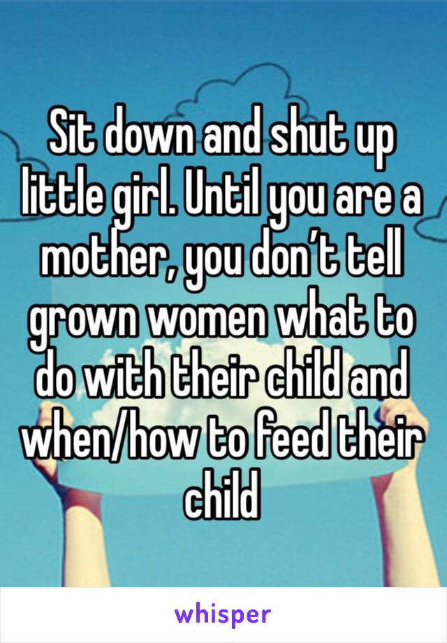 Sit down and shut up little girl. Until you are a mother, you don’t tell grown women what to do with their child and when/how to feed their child 