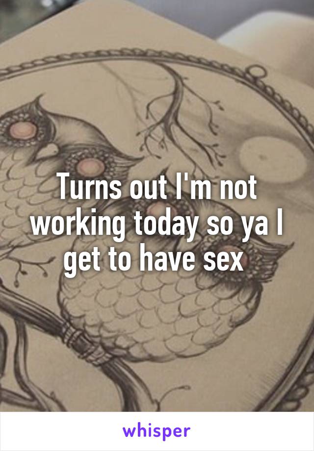 Turns out I'm not working today so ya I get to have sex 