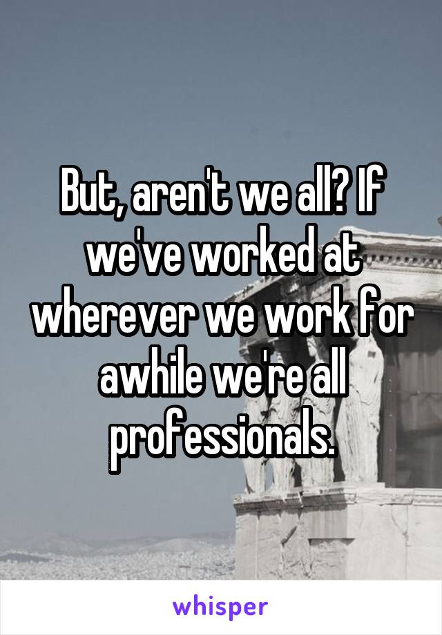 But, aren't we all? If we've worked at wherever we work for awhile we're all professionals.