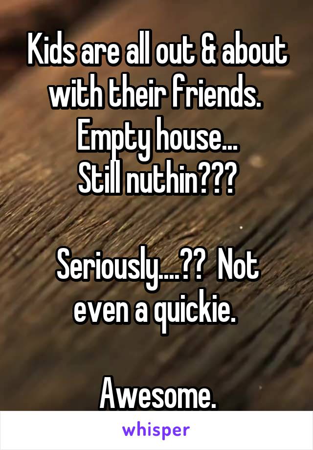 Kids are all out & about with their friends.  Empty house...
Still nuthin???

Seriously....??  Not even a quickie. 

Awesome.