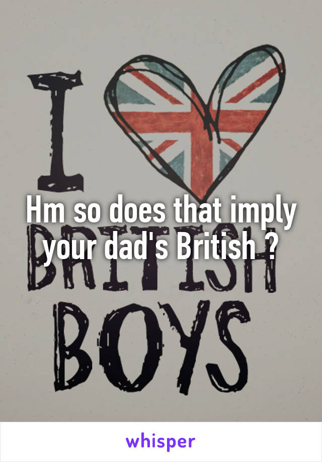 Hm so does that imply your dad's British ?