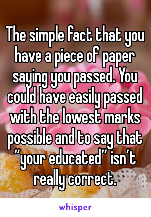 The simple fact that you have a piece of paper saying you passed. You could have easily passed with the lowest marks possible and to say that “your educated” isn’t really correct.