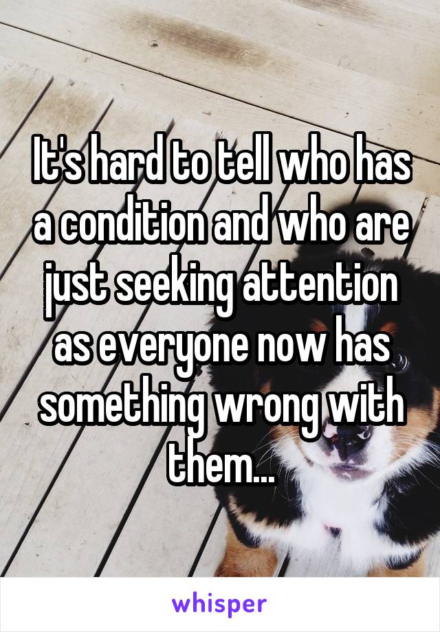 It's hard to tell who has a condition and who are just seeking attention as everyone now has something wrong with them...