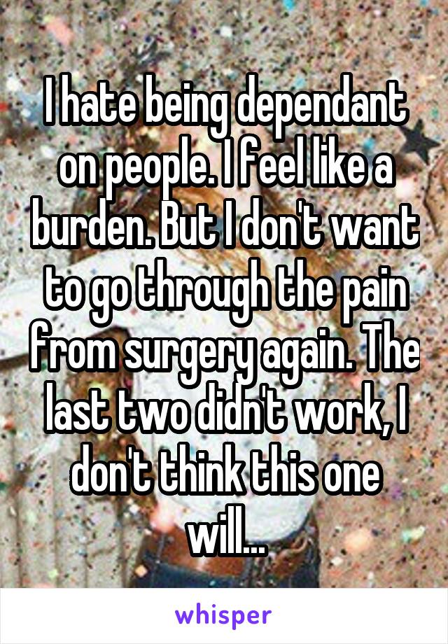 I hate being dependant on people. I feel like a burden. But I don't want to go through the pain from surgery again. The last two didn't work, I don't think this one will...