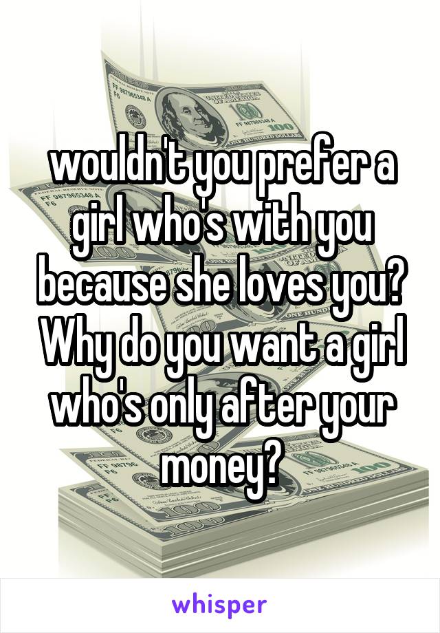 wouldn't you prefer a girl who's with you because she loves you? Why do you want a girl who's only after your money?