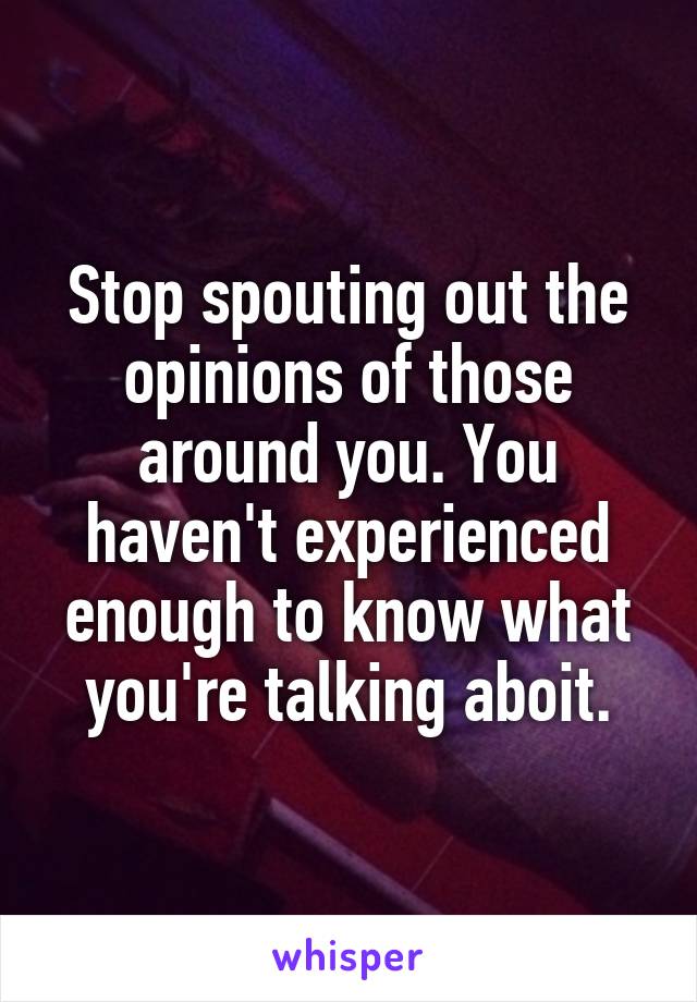 Stop spouting out the opinions of those around you. You haven't experienced enough to know what you're talking aboit.