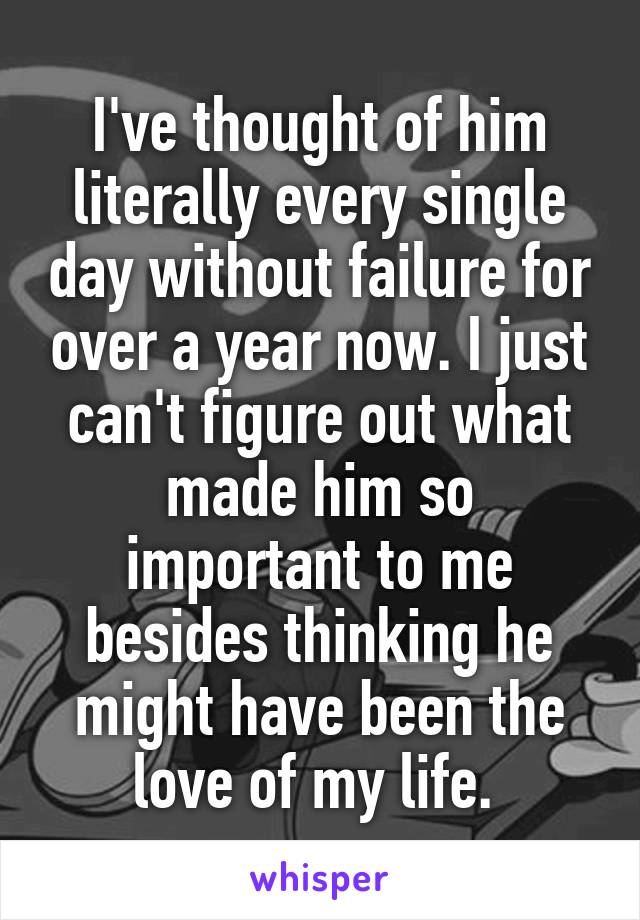 I've thought of him literally every single day without failure for over a year now. I just can't figure out what made him so important to me besides thinking he might have been the love of my life. 