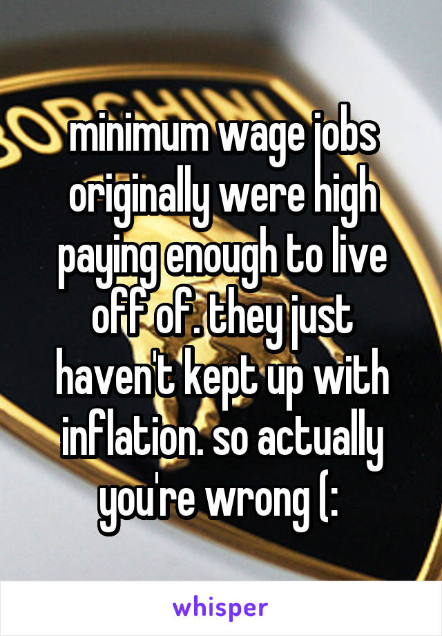 minimum wage jobs originally were high paying enough to live off of. they just haven't kept up with inflation. so actually you're wrong (: 