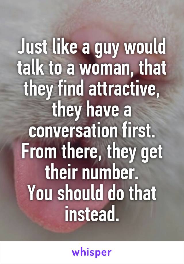 Just like a guy would talk to a woman, that they find attractive, they have a conversation first.
From there, they get their number.
You should do that instead.