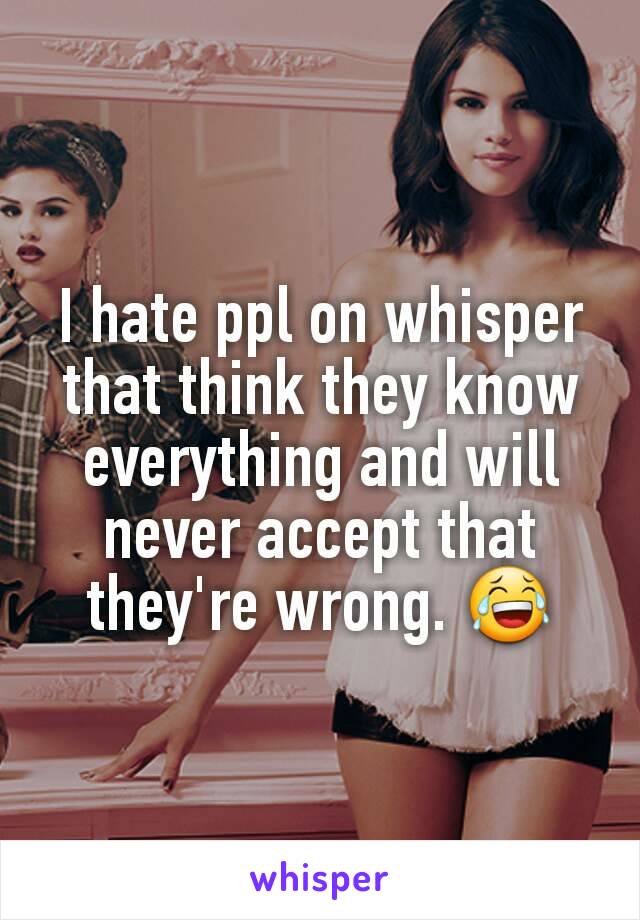 I hate ppl on whisper that think they know everything and will never accept that they're wrong. 😂