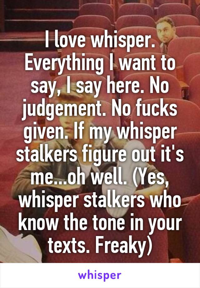 I love whisper. Everything I want to say, I say here. No judgement. No fucks given. If my whisper stalkers figure out it's me...oh well. (Yes, whisper stalkers who know the tone in your texts. Freaky)