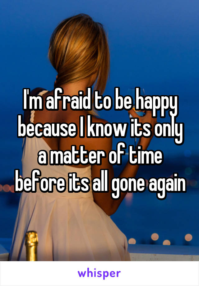 I'm afraid to be happy because I know its only a matter of time before its all gone again